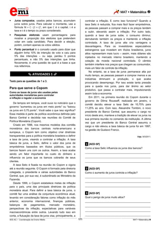 MAT  Matemática 
_________________________________________________________________________________________________________________________
___________________________________________________________________________________________________________________________________________________________________________________________________________________________________________________________________________________________________________________________________________________________________________________________________________________________ _____________________________________________________________________________________________________________
SEE-AC  Coordenação de Ensino Médio MAT  Matemática 171
 Juros compostos, usados pelos bancos, acumulam
juros sobre juros. Para calcular o montante, use a
fórmula , em que é o capital, é a
taxa e é o tempo ou prazo considerado.
 Pesquisas eleitorais usam porcentagens para
mostrar a proporção dos eleitores que pretendem
votar em cada candidato. Para decidir a eleição,
porém, contam apenas os votos válidos.
 Ponto percentual é o conceito usado para dizer que
alguém tinha 10% de intenção de voto e caiu para
5% das intenções – ou seja, perdeu 5 pontos
percentuais, e não 5% das intenções que tinha.
Novamente, é uma questão de qual é a base a que
nos referimos.
********** ATIVIDADES 1 **********
Texto para as questões de 1 a 3.
Para que serve o Copom
Como as taxas de juros são usadas pelas
autoridades monetárias para controlar
a inflação e regular a economia
De tempos em tempos, você ouve no noticiário que o
governo “aumentou os juros em meio ponto” ou “baixou
os juros em 0,75 ponto”. Você sabe o que isso significa?
Essa medida é parte da política econômica definida pelo
Banco Central e decidida nas reuniões do Comitê de
Política Monetária (Copom).
Criado em 1996, nos mesmos modelos dos comitês
monetários dos bancos centrais norte-americano e
europeus, o Copom tem como objetivo criar diretrizes
transparentes para a política monetária brasileira e definir
a taxa de juros, visando a controlar a inflação. A taxa
básica de juros, a Selic, define o valor dos juros de
empréstimos baseados em títulos públicos, que os
bancos fazem uns com os outros. Assim, a taxa acaba
sendo um fator importante no custo do dinheiro e
influencia os juros que os bancos cobrarão de seus
clientes.
A taxa Selic é fixada na reunião do Copom e vigora
até a reunião seguinte. O Copom é formado pela diretoria
colegiada, o presidente e várias autoridades do Banco
Central, que, por sua vez, é subordinado ao Ministério da
Fazenda.
Desde 1999, o Copom estabelece metas de inflação
para o país, uma das principais diretrizes da política
monetária atual. Para definir a taxa básica de juros, o
comitê faz uma análise da conjuntura econômica atual,
levando em consideração fatores como inflação do mês
anterior, economia internacional, finanças públicas,
balanços de pagamentos, mercado monetário,
perspectivas da inflação, expectativas para variáveis
macroeconômicas entre outros. Levando tudo isso em
conta, a flutuação da taxa de juros visa, principalmente, a
controlar a inflação. E como isso funciona? Quando a
taxa Selic é reduzida, fica mais fácil fazer empréstimos,
as pessoas passam a comprar mais e os preços tendem
a subir, elevando assim a inflação. Por outro lado,
quando a taxa de juros sobe, o consumo diminui,
derrubando também os preços e mantendo a inflação
controlada. A taxa de juros alta cria vantagens e
desvantagens. Para os investidores especulativos
estrangeiros que investem em títulos brasileiros, juros
altos representam mais lucro – assim, mais dólares são
injetados no mercado interno brasileiro, mantendo a
cotação da moeda nacional controlada. O câmbio
também interfere nos preços que chegam ao consumidor,
mais um fator de controle da inflação.
No entanto, se a taxa de juros permanece alta por
muito tempo, as pessoas passam a comprar menos e as
indústrias diminuem a produção, o que acaba
provocando desemprego. Por isso existe tanta pressão
para a queda nos juros, para dar ânimo ao setor
produtivo, que passa a contratar mais, impulsionando
assim toda a economia.
Em 2011, na primeira reunião do Copom durante o
governo de Dilma Rousseff, realizada em janeiro, o
comitê decidiu elevar a taxa Selic de 10,75% para
11,25% ao ano. Com isso, Alexandre Tombini, o novo
presidente do Banco Central, que assumiu o cargo no
início deste ano, manteve a tradição de elevar os juros na
sua primeira reunião no comando da instituição. A última
vez que um presidente do Banco Central assumiu o
cargo e não elevou a taxa básica de juros foi em 1997,
na gestão de Gustavo Franco.
Veja, 9/3/2011.
.1. (AED-SP)
Como a taxa Selic influencia os juros dos bancos?
___________________________________________________
___________________________________________________
___________________________________________________
.2. (AED-SP)
Como o aumento de juros controla a inflação?
___________________________________________________
___________________________________________________
___________________________________________________
.3. (AED-SP)
Qual o perigo de juros muito altos?
___________________________________________________
___________________________________________________
___________________________________________________
___________________________________________________
 