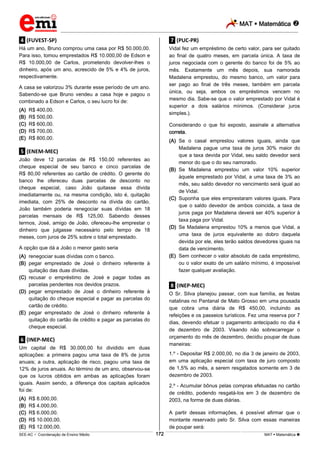 MAT  Matemática 
_________________________________________________________________________________________________________________________
___________________________________________________________________________________________________________________________________________________________________________________________________________________________________________________________________________________________________________________________________________________________________________________________________________________________ _____________________________________________________________________________________________________________
SEE-AC  Coordenação de Ensino Médio MAT  Matemática 172
.4. (FUVEST-SP)
Há um ano, Bruno comprou uma casa por R$ 50.000,00.
Para isso, tomou emprestados R$ 10.000,00 de Edson e
R$ 10.000,00 de Carlos, prometendo devolver-lhes o
dinheiro, após um ano, acrescido de 5% e 4% de juros,
respectivamente.
A casa se valorizou 3% durante esse período de um ano.
Sabendo-se que Bruno vendeu a casa hoje e pagou o
combinado a Edson e Carlos, o seu lucro foi de:
(A) R$ 400,00.
(B) R$ 500,00.
(C) R$ 600,00.
(D) R$ 700,00.
(E) R$ 800,00.
.5. (ENEM-MEC)
João deve 12 parcelas de R$ 150,00 referentes ao
cheque especial de seu banco e cinco parcelas de
R$ 80,00 referentes ao cartão de crédito. O gerente do
banco lhe ofereceu duas parcelas de desconto no
cheque especial, caso João quitasse essa dívida
imediatamente ou, na mesma condição, isto é, quitação
imediata, com 25% de desconto na dívida do cartão.
João também poderia renegociar suas dívidas em 18
parcelas mensais de R$ 125,00. Sabendo desses
termos, José, amigo de João, ofereceu-lhe emprestar o
dinheiro que julgasse necessário pelo tempo de 18
meses, com juros de 25% sobre o total emprestado.
A opção que dá a João o menor gasto seria
(A) renegociar suas dívidas com o banco.
(B) pegar emprestado de José o dinheiro referente à
quitação das duas dívidas.
(C) recusar o empréstimo de José e pagar todas as
parcelas pendentes nos devidos prazos.
(D) pegar emprestado de José o dinheiro referente à
quitação do cheque especial e pagar as parcelas do
cartão de crédito.
(E) pegar emprestado de José o dinheiro referente à
quitação do cartão de crédito e pagar as parcelas do
cheque especial.
.6. (INEP-MEC)
Um capital de R$ 30.000,00 foi dividido em duas
aplicações: a primeira pagou uma taxa de 8% de juros
anuais; a outra, aplicação de risco, pagou uma taxa de
12% de juros anuais. Ao término de um ano, observou-se
que os lucros obtidos em ambas as aplicações foram
iguais. Assim sendo, a diferença dos capitais aplicados
foi de:
(A) R$ 8.000,00.
(B) R$ 4.000,00.
(C) R$ 6.000,00.
(D) R$ 10.000,00.
(E) R$ 12.000,00.
.7. (PUC-PR)
Vidal fez um empréstimo de certo valor, para ser quitado
ao final de quatro meses, em parcela única. A taxa de
juros negociada com o gerente do banco foi de 5% ao
mês. Exatamente um mês depois, sua namorada
Madalena emprestou, do mesmo banco, um valor para
ser pago ao final de três meses, também em parcela
única, ou seja, ambos os empréstimos vencem no
mesmo dia. Sabe-se que o valor emprestado por Vidal é
superior a dois salários mínimos. (Considerar juros
simples.).
Considerando o que foi exposto, assinale a alternativa
correta.
(A) Se o casal emprestou valores iguais, ainda que
Madalena pague uma taxa de juros 30% maior do
que a taxa devida por Vidal, seu saldo devedor será
menor do que o do seu namorado.
(B) Se Madalena emprestou um valor 10% superior
àquele emprestado por Vidal, a uma taxa de 3% ao
mês, seu saldo devedor no vencimento será igual ao
de Vidal.
(C) Suponha que eles emprestaram valores iguais. Para
que o saldo devedor de ambos coincida, a taxa de
juros paga por Madalena deverá ser 40% superior à
taxa paga por Vidal.
(D) Se Madalena emprestou 10% a menos que Vidal, a
uma taxa de juros equivalente ao dobro daquela
devida por ele, eles terão saldos devedores iguais na
data de vencimento.
(E) Sem conhecer o valor absoluto de cada empréstimo,
ou o valor exato de um salário mínimo, é impossível
fazer qualquer avaliação.
.8. (INEP-MEC)
O Sr. Silva planejou passar, com sua família, as festas
natalinas no Pantanal de Mato Grosso em uma pousada
que cobra uma diária de R$ 450,00, incluindo as
refeições e os passeios turísticos. Fez uma reserva por 7
dias, devendo efetuar o pagamento antecipado no dia 4
de dezembro de 2003. Visando não sobrecarregar o
orçamento do mês de dezembro, decidiu poupar de duas
maneiras:
1.º - Depositar R$ 2.000,00, no dia 3 de janeiro de 2003,
em uma aplicação especial com taxa de juro composto
de 1,5% ao mês, a serem resgatados somente em 3 de
dezembro de 2003.
2.º - Acumular bônus pelas compras efetuadas no cartão
de crédito, podendo resgatá-los em 3 de dezembro de
2003, na forma de duas diárias.
A partir dessas informações, é possível afirmar que o
montante reservado pelo Sr. Silva com essas maneiras
de poupar será:
 