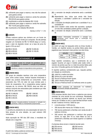 MAT  Matemática 
_________________________________________________________________________________________________________________________
___________________________________________________________________________________________________________________________________________________________________________________________________________________________________________________________________________________________________________________________________________________________________________________________________________________________ _____________________________________________________________________________________________________________
SEE-AC  Coordenação de Ensino Médio MAT  Matemática 173
(A) suficiente para pagar a reserva, mas não lhe sobrará
para gastos extras.
(B) suficiente para pagar a reserva e ainda lhe sobrarão
R$ 225,00 para gastos extras.
(C) insuficiente e ainda lhe faltarão R$ 110,00.
(D) suficiente para pagar a reserva e ainda lhe sobrarão
R$ 110,00 para gastos extras.
(E) insuficiente e lhe faltarão R$ 225,00.
Admita (1,015)11 = 1,18.
.9. (UNESP)
Alfredo costuma aplicar seu dinheiro em um fundo de
investimento que lhe rende juro composto. Se ele planeja
resgatar um montante de R$ 13.100,00 daqui a 3 anos,
qual o valor do depósito inicial, se a taxa de juros for
igual a 10% ao ano?
(A) R$ 8.100,00. (D) R$ 10.000,00.
(B) R$ 9.000,00. (E) R$ 10.100,00.
(C) R$ 9.100,00.
********** ATIVIDADES 2 **********
C4
Construir noções de variação de grandezas para a
compreensão da realidade e a solução de problemas
do cotidiano.
H15 Identificar a relação de dependência entre grandezas.
.10. (ENEM-MEC)
Um grupo de artesãos resolveu criar uma cooperativa
para, entre outras coisas, realizar bazares itinerantes e
vender seu produto diretamente ao consumidor. Cada
associado doa 14% do valor de suas vendas para o
fundo da cooperativa. Se a cooperativa possui gastos
mensais de, no mínimo, R$ 749,00, deve ser feito um
esforço conjunto dos associados para venderem por mês
um total de, pelo menos,
(A) R$ 10.486,00. (D) R$ 1.048,60.
(B) R$ 8.709,30. (E) R$ 8.538,60.
(C) R$ 5.350,00.
H16
Resolver situação-problema envolvendo a variação de
grandezas, direta ou inversamente proporcionais.
.11. (ENEM-MEC)
A escolha do presidente de uma associação de bairro foi
feita através de uma eleição, na qual votaram 200
moradores.
Após apuração de 180 dos 200 votos, o resultado da
eleição era o seguinte:
Candidato I 47 votos
Candidato II 72 votos
Candidato III 61 votos
A partir dos dados, pode-se concluir que
(A) o vencedor da eleição certamente será o candidato
II.
(B) dependendo dos votos que ainda não foram
apurados, o candidato I poderá ser o vencedor da
eleição.
(C) o vencedor da eleição poderá ser o candidato II ou o
candidato III.
(D) como existem votos ainda não apurados, qualquer
um dos três candidatos poderá ganhar a eleição.
(E) o vencedor da eleição certamente será o candidato
III.
H17
Analisar informações envolvendo a variação de
grandezas como recurso para a construção de
argumentação.
.12. (ENEM-MEC)
Ao cobrir um jogo de basquete entre os times Azulão e
Verdão, um repórter anotou os pontos feitos pelos dois
jogadores que marcaram mais pontos nos dois times.
AZULÃO VERDÃO
João 30 Sivuca 18
Pedroca 20 Antony 36
Esse repórter considerou que o rendimento de um
jogador durante um jogo é medido pela razão entre o
número de pontos que faz e o total de pontos feitos pelo
seu time. O Azulão ganhou do Verdão por 80 a 72.
O repórter publicou corretamente que, naquela partida,
em relação ao rendimento,
(A) João foi o melhor de todos.
(B) Antony foi o pior de todos.
(C) Sivuca e Pedroca foram iguais.
(D) João e Antony foram iguais.
(E) Sivuca e Pedroca foram os melhores entre os quatro.
H18
Avaliar propostas de intervenção na realidade
envolvendo variação de grandezas.
.13. (ENEM-MEC)
Uma empresa decidiu doar livros e cadernos aos alunos
carentes de uma escola da sua vizinhança. Receberão
os materiais escolares apenas os alunos que tenham
menos de 10 faltas no ano e cujas famílias tenham renda
de até 3 salários mínimos. Sabe-se que:
 a escola possui 1.000 alunos;
 350 alunos têm menos de 10 faltas no ano;
 700 alunos pertencem a famílias com renda de até 3
salários mínimos;
 200 alunos não pertencem a nenhum dos grupos
acima, ou seja, têm 10 ou mais faltas no ano e
pertencem a famílias com renda superior a 3 salários
mínimos.
A empresa deve enviar o material escolar para
(A) 250 alunos. (D) 550 alunos.
(B) 300 alunos. (E) 600 alunos.
(C) 400 alunos.
 