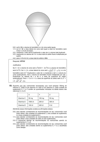 0-0) se h = 2r o volume do hemisfério e o do cone serão iguais.
    1-1) se h = 2r a área lateral do cone será igual a área do hemisfério (sem
         incluir o círculo da base).
    2-2) mantendo o valor de h e duplicando o valor de r o volume total duplicará.
    3-3) duplicando os valores de h e r a área total do sólido ficará multiplicada por
         quatro.
    4-4) para r = 3 e h = 4, a área total do sólido é 33π.
    Resposta: VFFVV

    Justificativa:
                                      2            3
    Se h = 2r o volume do cone será r (2r)/3 = 2r /3 e o volume do hemisfério
    será 2r3/3. Se h = 2r, a área lateral do cone será   r
                                                                    2
                                                               (2r )  r 2   r 2 5 e a do
                          2
    hemisfério será 2r . Duplicando o valor de r e mantendo o de h, o volume do
    cone quadruplicara, mas o volume do hemisfério ficará multiplicado por oito.
    Duplicando os valores de r e de h, a área da superfície do sólido
    quadruplicará. Para r = 3 e h = 4, a área da superfície do sólido será 2.32 +
    .3.   32  42  33 .

03. Suponha que seu nutricionista recomendou que você tomasse 350mg de
    vitamina C, 4200 UI de vitamina A e 500 UI de vitamina D. Cada unidade de
    suplemento X, Y e Z contêm as quantidades indicadas na tabela abaixo das
    vitaminas C, A e D:

                              X            Y                   Z

             Vitamina C       50 mg        100 mg              50 mg

             Vitamina A       1000 UI      200 UI              500 UI

             Vitamina D       100 UI       200 UI              0 UI

    Admitindo essas informações analise as afirmações abaixo:
    0-0) para atender corretamente às recomendações de seu nutricionista você
         pode utilizar: três unidades do suplemento x, uma unidade do suplemento
         y e duas unidades do suplemento z.
    1-1) para atender corretamente às recomendações de seu nutricionista você
         pode utilizar: duas unidades de cada um dos suplementos.
    2-2) é impossível atender às recomendações do nutricionista usando os
         suplementos X, Y e Z.
    3-3) para atender corretamente às recomendações de seu nutricionista você
         pode utilizar: seis unidades dentre os suplementos X, Y e Z, escolhidas
         como desejar.
 