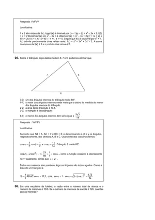 Resposta: VVFVV

    Justificativa:
                                                                          2
    1 e 2 são raízes de f(x), logo f(x) é divisível por (x – 1)(x – 2) = x – 3x + 2. f(0)
                                 2                             2             2
    = d = 2 Dividindo f(x) por x – 3x + 2 obtemos f(x) = (x – 3x + 2)(x + rx + s) e
    f(0) = 2s e s =1. f(-1) = 6(1 – r +1) e r = 0. Segue que f(x) é divisível por x2 + 1.
                                                             4      3      2
    f(x) admite precisamente duas raízes reais. f(x) = x – 3x + 3x - 2. A soma
    das raízes de f(x) é 3 e o produto das raízes é 2.




05. Sobre o triângulo, cujos lados medem 8, 7 e 5, podemos afirmar que:




                                7                               5




                                             8

    0-0) um dos ângulos internos do triângulo mede 60º.
    1-1) o maior dos ângulos internos mede mais que o dobro da medida do menor
         dos ângulos internos do triângulo.
    2-2) a área deste triângulo é 17,5.
    3-3) o triângulo é obtusângulo;
                                                             5 3
    4-4) o menor dos ângulos internos tem seno igual a           .
                                                              14
    Resposta: : VVFFV

    Justificativa:

    Supondo que AB = 5, AC = 7 e BC = 8; e denominando α, β e γ os ângulos,
    respectivamente, dos vértices A, B e C. Usando lei dos cossenos temos:

               1           1           11
     cos       , cos     e cos      . O ângulo β mede 60º.
               7           2           14

                         23 1
     cos 2  2 cos2   1   cos  , como a função cosseno é decrescente
                         98 7
    no 1º quadrante, temos que   2 .

    Todos os cossenos são positivos, logo os ângulos são todos agudos. Como a
    área de um triângulo é

          1                                                             5 3
     S     AB.AC.sen  17,5 , pois, sen  1 . sen  1  (cos  )2 
          2                                                              14


06. Em uma escolinha de futebol, a razão entre o número total de alunos e o
    número de meninas é 13/5. Se o número de meninos da escola é 120, quantas
    são as meninas?
 