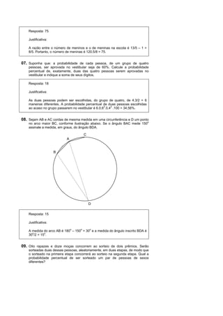 Resposta: 75

    Justificativa:

    A razão entre o número de meninos e o de meninas na escola é 13/5 – 1 =
    8/5. Portanto, o número de meninas é 120.5/8 = 75.


07. Suponha que: a probabilidade de cada pessoa, de um grupo de quatro
    pessoas, ser aprovada no vestibular seja de 60%. Calcule a probabilidade
    percentual de, exatamente, duas das quatro pessoas serem aprovadas no
    vestibular e indique a soma de seus dígitos.

    Resposta: 18

    Justificativa:

    As duas pessoas podem ser escolhidas, do grupo de quatro, de 4.3/2 = 6
    maneiras diferentes. A probabilidade percentual de duas pessoas escolhidas
    ao acaso no grupo passarem no vestibular é 6.0,62.0,42 .100 = 34,56%.


08. Sejam AB e AC cordas de mesma medida em uma circunferência e D um ponto
    no arco maior BC, conforme ilustração abaixo. Se o ângulo BAC mede 150o
    assinale a medida, em graus, do ângulo BDA.

                                       C
                            A


                     B




                                           D

    Resposta: 15

    Justificativa:

    A medida do arco AB é 180o – 150o = 30o e a medida do ângulo inscrito BDA é
    30o/2 = 15o.


09. Oito rapazes e doze moças concorrem ao sorteio de dois prêmios. Serão
    sorteadas duas dessas pessoas, aleatoriamente, em duas etapas, de modo que
    o sorteado na primeira etapa concorrerá ao sorteio na segunda etapa. Qual a
    probabilidade percentual de ser sorteado um par de pessoas de sexos
    diferentes?
 