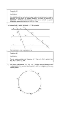 Resposta: 48

     Justificativa:

     A probabilidade de ser sorteado um rapaz no primeiro sorteio e uma moça no
     segundo (ou uma moça no primeiro sorteio e um rapaz no segundo) é
     8/20.12/20 = 24/100. A probabilidade percentual de ser sorteado um par de
     pessoas de sexos diferentes é 2.24/100.100 = 48%.


10. Na ilustração a seguir, as retas a, b e c são paralelas.

          a               6

                      5                        7,5

          b                     10


                          7
                                                                   y


          c                                    x



     Assinale o inteiro mais próximo de x + y.

     Resposta: 26

     Justificativa:

     Temos, usando o teorema de Tales, que 5/7 = 7,5/y e y = 10,5 e também que
     4/(x - 6) = 7,5/18 e x = 15,6.


11. São dados os 8 pontos A, B, C, D, E, F, G e H sobre uma circunferência, como
     na figura abaixo. De quantas maneiras podem-se formar triângulos com vértices
     nesses pontos?

                                           F

                                                          E



                      G




                      H
                                                               D
                          A                               C


                                           B
 