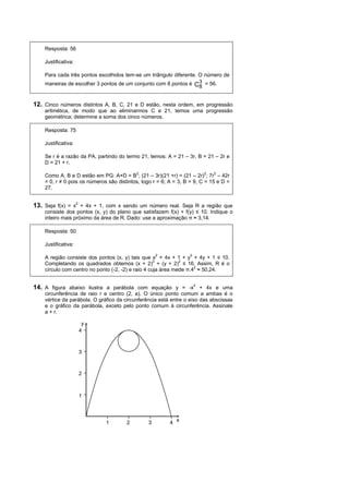 Resposta: 56

    Justificativa:

    Para cada três pontos escolhidos tem-se um triângulo diferente. O número de
    maneiras de escolher 3 pontos de um conjunto com 8 pontos é C3 = 56.
                                                                    8


12. Cinco números distintos A, B, C, 21 e D estão, nesta ordem, em progressão
    aritmética, de modo que ao eliminarmos C e 21, temos uma progressão
    geométrica; determine a soma dos cinco números.

    Resposta: 75

    Justificativa:

    Se r é a razão da PA, partindo do termo 21, temos: A = 21 – 3r, B = 21 – 2r e
    D = 21 + r.

    Como A, B e D estão em PG: A×D = B2; (21 – 3r)(21 +r) = (21 – 2r)2; 7r2 – 42r
    = 0, r ≠ 0 pois os números são distintos, logo r = 6; A = 3, B = 9, C = 15 e D =
    27.


13. Seja f(x) = x2 + 4x + 1, com x sendo um número real. Seja R a região que
    consiste dos pontos (x, y) do plano que satisfazem f(x) + f(y) ≤ 10. Indique o
    inteiro mais próximo da área de R. Dado: use a aproximação π ≈ 3,14.

    Resposta: 50

    Justificativa:

    A região consiste dos pontos (x, y) tais que x2 + 4x + 1 + y2 + 4y + 1 ≤ 10.
    Completando os quadrados obtemos (x + 2)2 + (y + 2)2 ≤ 16. Assim, R é o
    círculo com centro no ponto (-2, -2) e raio 4 cuja área mede π.42 ≈ 50,24.


14. A figura abaixo ilustra a parábola com equação y = -x2 + 4x e uma
    circunferência de raio r e centro (2, a). O único ponto comum a ambas é o
    vértice da parábola. O gráfico da circunferência está entre o eixo das abscissas
    e o gráfico da parábola, exceto pelo ponto comum à circunferência. Assinale
    a + r.

                      y
                     4



                     3



                     2



                     1



                              1        2        3         4 x
 