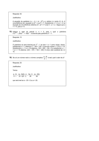 Resposta: 04

    Justificativa:

    A equação da parábola é y – 4 = -(x - 2)2 e o vértice é o ponto (2, 4). A
    circunferência tem equação (x-2)2 + (y-a)2 = r2. Substituindo x = 2 e y = 4 na
    equação da circunferência obtemos (4 - a)2 = r2 e dai 4 – a = ± r. Segue que a
    + r = 4, pois a < 4.


15. Indique o valor do natural n, n > 0, para o qual o polinômio
    n2x2n+1 – 25nxn+1 + 150xn-1 é divisível pelo polinômio x2 – 1.

    Resposta: 10

    Justificativa:

    O polinômio só será divisível por x2 – 1 se tiver 1 e -1 como raízes. Assim,
    substituindo x = 1, obtemos n2 – 25n + 150 = 0 que tem raízes n = 10 e n = 15.
    Substituindo x = -1 e n =10 obtemos –100 + 250 – 150 = 0 e substituindo x = -
    1 e n = 15 obtemos -225 – 375 + 150 = -450. O único valor aceitável de n é
    10.


                                                    a  5i
16. Se a é um número real e o número complexo              é real, qual o valor de a?
                                                    5i

    Resposta: 25

    Justificativa:

    Temos

     a  5i (a  5i)(5  i) 5a  5 (a  25)i
                                
     5i     (5  i)(5  i)   26      26

    que será real se a – 25 = 0 ou a = 25.
 