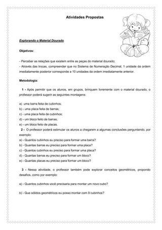 Atividades Propostas
Explorando o Material Dourado
Objetivos:
- Perceber as relações que existem entre as peças do material dourado;
- Através das trocas, compreender que no Sistema de Numeração Decimal, 1 unidade da ordem
imediatamente posterior corresponde a 10 unidades da ordem imediatamente anterior.
Metodologia:
1 - Após permitir que os alunos, em grupos, brinquem livremente com o material dourado, o
professor poderá sugerir as seguintes montagens:
a) uma barra feita de cubinhos;
b) - uma placa feita de barras;
c) - uma placa feita de cubinhos;
d) - um bloco feito de barras;
e) - um bloco feito de placas.
2 - O professor poderá estimular os alunos a chegarem a algumas conclusões perguntando, por
exemplo:
a) - Quantos cubinhos eu preciso para formar uma barra?
b) - Quantas barras eu preciso para formar uma placa?
c) - Quantos cubinhos eu preciso para formar uma placa?
d) - Quantas barras eu preciso para formar um bloco?
e) - Quantas placas eu preciso para formar um bloco?
3 - Nessa atividade, o professor também pode explorar conceitos geométricos, propondo
desafios, como por exemplo:
a) - Quantos cubinhos você precisaria para montar um novo cubo?
b) - Que sólidos geométricos eu posso montar com 9 cubinhos?
 