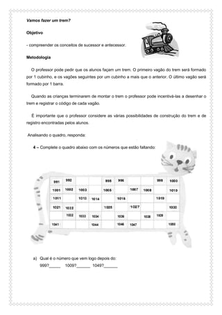 Vamos fazer um trem?
Objetivo
- compreender os conceitos de sucessor e antecessor.
Metodologia
O professor pode pedir que os alunos façam um trem. O primeiro vagão do trem será formado
por 1 cubinho, e os vagões seguintes por um cubinho a mais que o anterior. O último vagão será
formado por 1 barra.
Quando as crianças terminarem de montar o trem o professor pode incentivá-las a desenhar o
trem e registrar o código de cada vagão.
É importante que o professor considere as várias possibilidades de construção do trem e de
registro encontradas pelos alunos.
Analisando o quadro, responda:
4 – Complete o quadro abaixo com os números que estão faltando:
a) Qual é o número que vem logo depois do:
999?_____ 1009?______ 1049?______
 