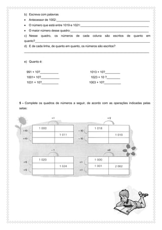 b) Escreva com palavras
 Antecessor de 1002:________________________________________________________
 O número que está entre 1019 e 1021:_________________________________________
 O maior número desse quadro:_______________________________________________
c) Nesse quadro, os números de cada coluna são escritos de quanto em
quanto?_____________________________________________________________________
d) E de cada linha, de quanto em quanto, os números são escritos?
___________________________________________________________________________
e) Quanto é:
991 + 10?___________ 1013 + 10?_________
1001+ 10?___________ 1023 + 10 ?________
1031 + 10?__________ 1003 + 10?__________
5 - Complete os quadros de números a seguir, de acordo com as operações indicadas pelas
setas:
 