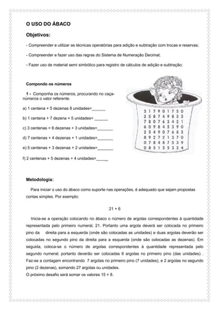 O USO DO ÁBACO
Objetivos:
- Compreender e utilizar as técnicas operatórias para adição e subtração com trocas e reservas;
- Compreender e fazer uso das regras do Sistema de Numeração Decimal;
- Fazer uso de material semi simbólico para registro de cálculos de adição e subtração;
Compondo os números
1 - Componha os números, procurando no caça-
números o valor referente.
a) 1 centena + 5 dezenas 8 unidades=______
b) 1 centena + 7 dezena + 5 unidades= ______
c) 3 centenas + 6 dezenas + 3 unidades=_______
d) 7 centenas + 4 dezenas + 1 unidades=_______
e) 5 centenas + 3 dezenas + 2 unidades=_______
f) 2 centenas + 5 dezenas + 4 unidades=_____
Metodologia:
Para iniciar o uso do ábaco como suporte nas operações, é adequado que sejam propostas
contas simples. Por exemplo:
21 + 6
Inicia-se a operação colocando no ábaco o número de argolas correspondentes à quantidade
representada pelo primeiro numeral, 21. Portanto uma argola deverá ser colocada no primeiro
pino da direita para a esquerda (onde são colocadas as unidades) e duas argolas deverão ser
colocadas no segundo pino da direita para a esquerda (onde são colocadas as dezenas). Em
seguida, coloca-se o número de argolas correspondentes à quantidade representada pelo
segundo numeral; portanto deverão ser colocadas 6 argolas no primeiro pino (das unidades) .
Faz-se a contagem encontrando 7 argolas no primeiro pino (7 unidades), e 2 argolas no segundo
pino (2 dezenas), somando 27 argolas ou unidades.
O próximo desafio será somar os valores 15 + 8.
 