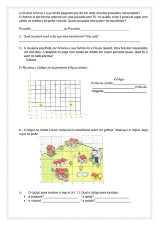 a) Quanto Antonio e sua família pagariam por dia em cada uma das pousadas dessa tabela?
b) Antonio e sua família optaram por uma pousada sem TV no quarto, onde é possível pagar com
cartão de crédito e há jantar incluído. Quais pousadas eles podem ter escolhidos?
Pousada____________________ ou Pousada______________________________
c) Qual pousada você acha que eles escolheram? Por quê?
__________________________________________________________________________
d) A pousada escolhida por Antonio e sua família foi a Pouso Quente. Eles ficaram hospedados
por dois dias. A despesa foi paga com cartão de crédito em quatro parcelas iguais. Qual foi o
valor de cada parcela?
Cálculo
3 - Escreva o código correspondente à figura abaixo:
Código:
Ponto de partida:____________________
__________________________Ponto de
chegada:__________________________.
4 - O mapa da cidade Pouso Tranquilo foi desenhado sobre um gráfico. Observe-o e depois, faça
o que se pede:
a) O código para localizar o lago é L(4, 1 ). Qual o código para localizar:
 a pousada?_____________________ * a igreja? _____________________
 o museu? _______________________ * a escola?______________________
 