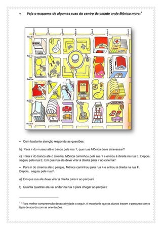  Veja o esquema de algumas ruas do centro da cidade onde Mônica mora:1
 Com bastante atenção responda as questões:
b) Para ir do museu até o banco pela rua 1, que ruas Mônica deve atravessar?
c) Para ir do banco até o cinema, Mônica caminhou pela rua 1 e entrou à direita na rua E. Depois,
seguiu pela rua E. Em que rua ela deve virar à direita para ir ao cinema?
 Para ir do cinema até o parque, Mônica caminhou pela rua 4 e entrou à direita na rua F.
Depois, seguiu pela rua F.
e) Em que rua ela deve virar à direita para ir ao parque?
f) Quanta quadras ela vai andar na rua 3 para chegar ao parque?
1
* Para melhor compreensão dessa atividade a seguir, é importante que os alunos tracem o percurso com o
lápis de acordo com as orientações.
 