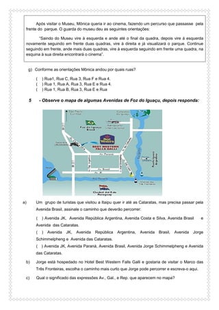 Após visitar o Museu, Mônica queria ir ao cinema, fazendo um percurso que passasse pela
frente do parque. O guarda do museu deu as seguintes orientações:
“Saindo do Museu vire à esquerda e ande até o final da quadra, depois vire à esquerda
novamente seguindo em frente duas quadras, vire à direita e já visualizará o parque. Continue
seguindo em frente, ande mais duas quadras, vire à esquerda seguindo em frente uma quadra, na
esquina à sua direita encontrará o cinema”.
g) Conforme as orientações Mônica andou por quais ruas?
( ) Rua1, Rua C, Rua 3, Rua F e Rua 4.
( ) Rua 1, Rua A, Rua 3, Rua E e Rua 4.
( ) Rua 1, Rua B, Rua 3, Rua E e Rua
5 - Observe o mapa de algumas Avenidas de Foz do Iguaçu, depois responda:
a) Um grupo de turistas que visitou a Itaipu quer ir até as Cataratas, mas precisa passar pela
Avenida Brasil, assinale o caminho que deverão percorrer:
( ) Avenida JK, Avenida República Argentina, Avenida Costa e Silva, Avenida Brasil e
Avenida das Cataratas.
( ) Avenida JK, Avenida República Argentina, Avenida Brasil, Avenida Jorge
Schimmelpheng e Avenida das Cataratas.
( ) Avenida JK, Avenida Paraná, Avenida Brasil, Avenida Jorge Schimmelpheng e Avenida
das Cataratas.
b) Jorge está hospedado no Hotel Best Western Falls Galli e gostaria de visitar o Marco das
Três Fronteiras, escolha o caminho mais curto que Jorge pode percorrer e escreva-o aqui.
c) Qual o significado das expressões Av., Gal., e Rep. que aparecem no mapa?
 