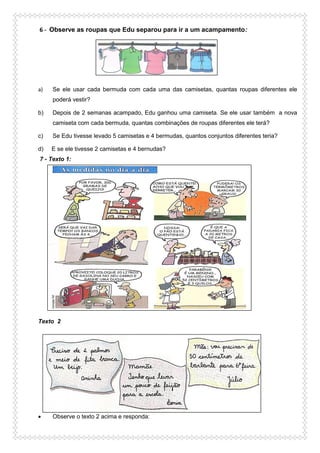 6 - Observe as roupas que Edu separou para ir a um acampamento:
a) Se ele usar cada bermuda com cada uma das camisetas, quantas roupas diferentes ele
poderá vestir?
b) Depois de 2 semanas acampado, Edu ganhou uma camiseta. Se ele usar também a nova
camiseta com cada bermuda, quantas combinações de roupas diferentes ele terá?
c) Se Edu tivesse levado 5 camisetas e 4 bermudas, quantos conjuntos diferentes teria?
d) E se ele tivesse 2 camisetas e 4 bernudas?
7 - Texto 1:
Texto 2
 Observe o texto 2 acima e responda:
 