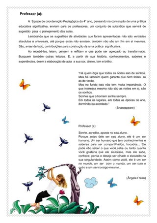 Professor (a):
A Equipe de coordenação Pedagógica do 4° ano, pensando na construção de uma prática
educativa significativa, enviam para os professores, um conjunto de subsídios que servirá de
sugestão para o planejamento das aulas.
Lembrando que as sugestões de atividades que foram apresentadas não são verdades
absolutas e universais, até porque estas não existem; também não são um fim em si mesmas.
São, antes de tudo, contribuições para construção de uma prática significativa.
Ao recebê-las, leiam, pensem e reflitam o que pode ser agregado ou transformado.
Busquem também outras leituras. E, a partir de sua história, conhecimentos, saberes e
experiências, deem a elaboração de aula a sua cor, cheiro, tom e brilho.
“Há quem diga que todas as noites são de sonhos.
Mas há também quem garanta que nem todas, só
as de verão.
Mas no fundo isso não tem muita importância. O
que interessa mesmo não são as noites em si, são
os sonhos.
Sonhos que o homem sonha sempre.
Em todos os lugares, em todas as épocas do ano,
dormindo ou acordado."
(Shakespeare)
Professor (a):
Sonhe, acredite, aposte no seu aluno.
Porque antes dele ser seu aluno, ele é um ser
humano. Um ser humano que tem conhecimentos e
saberes para ser compartilhados, trocados... Ele
pode não saber o que você sabe ou tanto quanto
você gostaria que ele soubesse, mas ele sabe,
conhece, pensa e deseja ser olhado e escutado na
sua singularidade. Assim como você, ele é um ser
no mundo, um ser com o mundo, um ser com o
outro e um ser-consigo-mesmo...
(Ângela Freire)
 