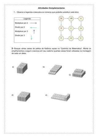 Atividades Complementares
1 - Observe a legenda e descubra os números que poderão substituir cada letra:
.
2- Busque várias caixas de palitos de fósforos vazias no “Cantinho da Matemática”. Monte os
empilhamentos a seguir e escreva em seu caderno quantas caixas foram utilizadas na montagem
de cada um deles.
a) b)
C)
d) e)
Legenda
Multiplicar por 2
Dividir por 2
Multiplicar por 3
Dividir por 3
 