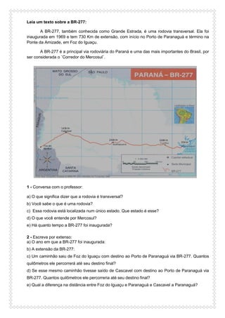 Leia um texto sobre a BR-277:
A BR-277, também conhecida como Grande Estrada, é uma rodovia transversal. Ela foi
inaugurada em 1969 e tem 730 Km de extensão, com início no Porto de Paranaguá e término na
Ponte da Amizade, em Foz do Iguaçu.
A BR-277 é a principal via rodoviária do Paraná e uma das mais importantes do Brasil, por
ser considerada o ¨Corredor do Mercosul¨.
1 - Conversa com o professor:
a) O que significa dizer que a rodovia é transversal?
b) Você sabe o que é uma rodovia?
c) Essa rodovia está localizada num único estado. Que estado é esse?
d) O que você entende por Mercosul?
e) Há quanto tempo a BR-277 foi inaugurada?
2 - Escreva por extenso:
a) O ano em que a BR-277 foi inaugurada:
b) A extensão da BR-277:
c) Um caminhão saiu de Foz do Iguaçu com destino ao Porto de Paranaguá via BR-277. Quantos
quilômetros ele percorrerá até seu destino final?
d) Se esse mesmo caminhão tivesse saído de Cascavel com destino ao Porto de Paranaguá via
BR-277. Quantos quilômetros ele percorreria até seu destino final?
e) Qual a diferença na distância entre Foz do Iguaçu e Paranaguá e Cascavel a Paranaguá?
 