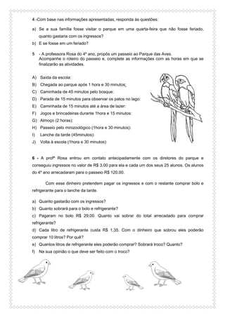 4 -Com base nas informações apresentadas, responda às questões:
a) Se a sua família fosse visitar o parque em uma quarta-feira que não fosse feriado,
quanto gastaria com os ingressos?
b) E se fosse em um feriado?
5 - A professora Rosa do 4º ano, propôs um passeio ao Parque das Aves.
Acompanhe o roteiro do passeio e, complete as informações com as horas em que se
finalizarão as atividades.
A) Saída da escola:
B) Chegada ao parque após 1 hora e 30 minutos:
C) Caminhada de 45 minutos pelo bosque:
D) Parada de 15 minutos para observar os patos no lago:
E) Caminhada de 15 minutos até a área de lazer:
F) Jogos e brincadeiras durante 1hora e 15 minutos:
G) Almoço (2 horas):
H) Passeio pelo minizoológico (1hora e 30 minutos):
I) Lanche da tarde (45minutos):
J) Volta à escola (1hora e 30 minutos):
6 - A profª Rosa entrou em contato antecipadamente com os diretores do parque e
conseguiu ingressos no valor de R$ 3,00 para ela e cada um dos seus 25 alunos. Os alunos
do 4º ano arrecadaram para o passeio R$ 120,00.
Com esse dinheiro pretendem pagar os ingressos e com o restante comprar bolo e
refrigerante para o lanche da tarde.
a) Quanto gastarão com os ingressos?
b) Quanto sobrará para o bolo e refrigerante?
c) Pagaram no bolo R$ 29,00. Quanto vai sobrar do total arrecadado para comprar
refrigerante?
d) Cada litro de refrigerante custa R$ 1,35. Com o dinheiro que sobrou eles poderão
comprar 10 litros? Por quê?
e) Quantos litros de refrigerante eles poderão comprar? Sobrará troco? Quanto?
f) Na sua opinião o que deve ser feito com o troco?
 