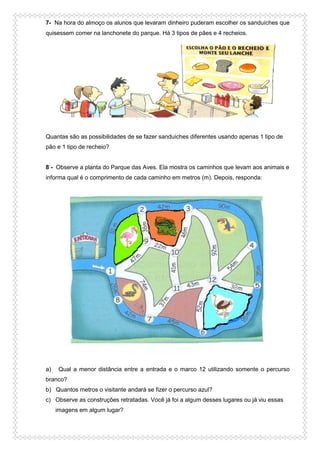 7- Na hora do almoço os alunos que levaram dinheiro puderam escolher os sanduíches que
quisessem comer na lanchonete do parque. Há 3 tipos de pães e 4 recheios.
Quantas são as possibilidades de se fazer sanduíches diferentes usando apenas 1 tipo de
pão e 1 tipo de recheio?
8 - Observe a planta do Parque das Aves. Ela mostra os caminhos que levam aos animais e
informa qual é o comprimento de cada caminho em metros (m). Depois, responda:
a) Qual a menor distância entre a entrada e o marco 12 utilizando somente o percurso
branco?
b) Quantos metros o visitante andará se fizer o percurso azul?
c) Observe as construções retratadas. Você já foi a algum desses lugares ou já viu essas
imagens em algum lugar?
 