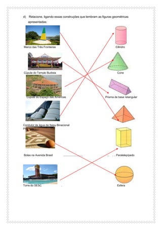 d) Relacione, ligando essas construções que lembram as figuras geométricas
apresentadas:
Marco das Três Fronteiras Cilindro
Cúpula do Templo Budista Cone
Cúpula do Espaço das Américas Prisma de base retangular
Condutor de água da Itaipu Binacional
Pirâmide
Bolas na Avenida Brasil .......................... ... . .. Paralelepípedo
Torre do SESC . Esfera
 