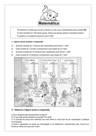 Atualmente a moeda que circula no Brasil é o real, que é representado pelo símbolo R$.
O real é dividido em 100 partes iguais. Cada uma dessas partes é chamada centavo.
O centavo é a centésima parte do real (1/100).
1 - Agora vamos analisar e responder:
a) Quantas moedas de 1 centavo são necessárias para formar 1 real?
b) Cada moeda de 1 centavo corresponde a que fração de um real?
c) Quantas moedas de 10 centavos são necessárias para formar 1 real?
d) Cada moeda de 10 centavos corresponde a que fração de 1 real?
2 - Observe a figura acima e responda:
a) Que situação está representada na figura?
b) O que está sendo exposto na parede? Por quê?
c) A consulta do preço dos materiais fica mais difícil ou mais fácil de ser visualizada? Justifique
sua resposta.
d) Qual o significado do ponto de interrogação e do balãozinho, representado pelo menino em
frente ao cartaz da Loja Leva Tudo?
 