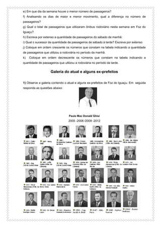 e) Em que dia da semana houve o menor número de passageiros?
f) Analisando os dias de maior e menor movimento, qual a diferença no número de
passageiros?
g) Qual o total de passageiros que utilizaram ônibus rodoviário nesta semana em Foz do
Iguaçu?
h) Escreva por extenso a quantidade de passageiros do sábado de manhã:
i) Qual o sucessor da quantidade de passageiros de sábado à tarde? Escreva por extenso:
j) Coloque em ordem crescente os números que constam na tabela indicando a quantidade
de passageiros que utilizou a rodoviária no período da manhã.
k) Coloque em ordem decrescente os números que constam na tabela indicando a
quantidade de passageiros que utilizou a rodoviária no período da tarde.
Galeria do atual e alguns ex-prefeitos
1) Observe a galeria contendo o atual e alguns ex-prefeitos de Foz do Iguaçu. Em seguida
responda as questões abaixo:
Paulo Mac Donald Ghisi
2005 -2008 /2009 -2012
 