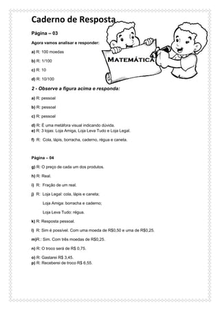 Caderno de Resposta
Página – 03
Agora vamos analisar e responder:
a) R: 100 moedas
b) R: 1/100
c) R: 10
d) R: 10/100
2 - Observe a figura acima e responda:
a) R: pessoal
b) R: pessoal
c) R: pessoal
d) R: É uma metáfora visual indicando dúvida.
e) R: 3 lojas: Loja Amiga, Loja Leva Tudo e Loja Legal.
f) R: Cola, lápis, borracha, caderno, régua e caneta.
Página – 04
g) R: O preço de cada um dos produtos.
h) R: Real.
i) R: Fração de um real.
j) R: Loja Legal: cola, lápis e caneta;
Loja Amiga: borracha e caderno;
Loja Leva Tudo: régua.
k) R: Resposta pessoal.
l) R: Sim é possível. Com uma moeda de R$0,50 e uma de R$0,25.
m)R.: Sim. Com três moedas de R$0,25.
n) R: O troco será de R$ 0,75.
o) R: Gastarei R$ 3,45.
p) R: Receberei de troco R$ 6,55.
 