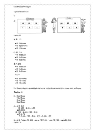 Sequências e Operações
Explorando a Divisão
1 –
a)
100 10 10 100 10 10
1 1 1 1 1 1
Página: 05
b) R: 123
 R: 246 reais
 R: 2 pedreiros
 R: 123 reais
c) R: 213
 R: 2 cédulas
 R: 1 cédulas
 R: 3 células
d) R: 213
 R: 2 cédulas
 R: 1 cédulas
 R: 3 cédulas
R: 211
 R: 2 Cédulas
 R: 1 Cédula
 R: 1 Cédula
2 – De acordo com a realidade da turma, podendo ser sugerido o preço pelo professor.
Página: 6
3 – Dois Reais
Três Reais
Sete Reais
Dois Reais
4 – a) R: 8,45
R: 3,00 + 2,00 = 5,00
b) R:18,50
R: 1,50 + 2,50 + 2,00 = 6,00
c) R: 8,75
R: 5,00 + 2,00 = 7,00 8,75 – 7,00 = 1,75
5 – a) R: Feijão –R$ 4,00 - Arroz R$11,00 - Leite R$ 2,00 – ovos R$ 1,00
Página: 10
 