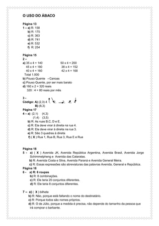 O USO DO ÁBACO
Página 13
1 – a) R: 158
b) R: 175
c) R: 363
d) R: 741
e) R: 532
f) R: 254
Página 15
2 –
a) 35 x 4 = 140 50 x 4 = 200
45 x 4 = 180 38 x 4 = 152
40 x 4 = 160 42 x 4 = 168
Total 1.000
b) Pouso Quente - Canoas
c) Pouso Quente, por ser mais barato
d) 160 x 2 = 320 reais
320 : 4 = 80 reais por mês
3 -
Código: A) (2,3) 4 , 2, 2, 2, 4
B) (8,3)
Página 17
4 – a) (2,1) (4,3)
(1,4) (3,5)
b) R: As ruas B,C, D e E.
c) R: Ela deve virar à direita na rua 4.
d) R: Ela deve virar à direita na rua 3.
e) R: São 3 quadras à direita
f) ( X ) Rua 1, Rua B, Rua 3, Rua E e Rua
Página 18
5 - a) ( X ) Avenida JK, Avenida República Argentina, Avenida Brasil, Avenida Jorge
Schimmelpheng e Avenida das Cataratas.
b) R: Avenida Costa e Silva, Avenida Paraná e Avenida General Meira.
c) R: Essas expressões são abreviaturas das palavras Avenida, General e República.
Página 18
6 - a) R: 6 roupas
b) R: 8 combinações.
c) R: Ele teria 20 conjuntos diferentes.
d) R: Ele teria 8 conjuntos diferentes.
7 – a) ( X ) bilhete
b) R: Não, porque está faltando o nome do destinatário.
c) R: Porque todos são nomes próprios.
d) R: O de Júlio, porque a medida é precisa, não depende do tamanho da pessoa que
irá comprar o barbante.
 