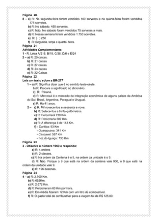Página 20
8 – a) R: Na segunda-feira foram vendidos 100 sorvetes e na quarta-feira foram vendidos
175 sorvetes.
b) R: No sábado. 450 sorvetes.
c) R: Não. No sábado foram vendidos 75 sorvetes a mais.
d) R: Nessa semana foram vendidos 1.750 sorvetes.
e) R: ( ) 250
f) R: Segunda, terça e quarta- feira.
Página 21
Atividades Complementares
1 - R. Letra A/216, B/18, C/36, D/6 e E/24
2 – a) R: 20 caixas.
b) R: 21 caixas
c) R: 27 caixas
d) R: 24 caixas
e) R: 22 Caixas
Página 22
Leia um texto sobre a BR-277
1 – a) R: Significa dizer que é no sentido leste-oeste.
b) R: Procure o significado no dicionário.
c) R: Paraná.
d) R: Mercosul é o mercado de integração econômica de alguns países da América
do Sul: Brasil, Argentina, Paraguai e Uruguai.
e) R: Há 41 anos.
2 – a) R: Mil novecentos e sessenta e nove.
b) R: Setecentos e trinta quilômetros.
c) R: Percorrerá 730 Km.
d) R: Percorreria 587 Km.
e) R: A diferença é de 143 Km.
f) - Curitiba: 93 Km
- Guarapuava: 341 Km
- Cascavel: 587 Km
- Foz do Iguaçu: 730 Km
Página 23
3 - Observe o número 1969 e responda:
a) R: 4 ordens
b) R: 2 classes.
c) R: Na ordem da Centena é o 9, na ordem da unidade é o 9.
d) R: Não. Porque o 9 que está na ordem da centena vale 900, o 9 que está na
ordem da unidade vale 9.
e) R: 196 dezenas.
Página 24
4 – a) R: 2.700 Km.
b) R: 652Km.
c) R: 2.672 Km.
d) R: Percorreram 60 Km por hora.
e) R: Em média fizeram 12 Km com um litro de combustível.
f) R: O gasto total de combustível para a viagem foi de R$ 125,00.
 