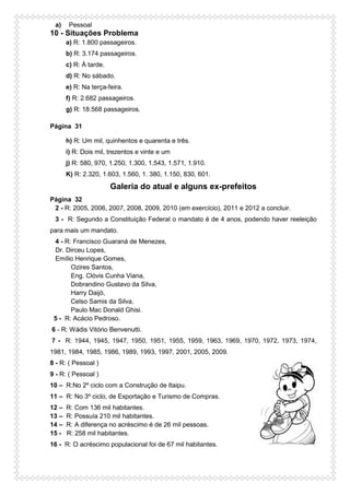 a) Pessoal
10 - Situações Problema
a) R: 1.800 passageiros.
b) R: 3.174 passageiros.
c) R: À tarde.
d) R: No sábado.
e) R: Na terça-feira.
f) R: 2.682 passageiros.
g) R: 18.568 passageiros.
Página 31
h) R: Um mil, quinhentos e quarenta e três.
i) R: Dois mil, trezentos e vinte e um
j) R: 580, 970, 1.250, 1.300, 1.543, 1.571, 1.910.
K) R: 2.320, 1.603, 1.560, 1. 380, 1.150, 830, 601.
Galeria do atual e alguns ex-prefeitos
Página 32
2 - R: 2005, 2006, 2007, 2008, 2009, 2010 (em exercício), 2011 e 2012 a concluir.
3 - R: Segundo a Constituição Federal o mandato é de 4 anos, podendo haver reeleição
para mais um mandato.
4 - R: Francisco Guaraná de Menezes,
Dr. Dirceu Lopes,
Emílio Henrique Gomes,
Ozires Santos,
Eng. Clóvis Cunha Viana,
Dobrandino Gustavo da Silva,
Harry Daijó,
Celso Samis da Silva,
Paulo Mac Donald Ghisi.
5 - R: Acácio Pedroso.
6 - R: Wádis Vitório Benvenutti.
7 - R: 1944, 1945, 1947, 1950, 1951, 1955, 1959, 1963, 1969, 1970, 1972, 1973, 1974,
1981, 1984, 1985, 1986, 1989, 1993, 1997, 2001, 2005, 2009.
8 - R: ( Pessoal )
9 - R: ( Pessoal )
10 – R:No 2º ciclo com a Construção de Itaipu.
11 – R: No 3º ciclo, de Exportação e Turismo de Compras.
12 – R: Com 136 mil habitantes.
13 – R: Possuía 210 mil habitantes.
14 – R: A diferença no acréscimo é de 26 mil pessoas.
15 - R: 258 mil habitantes.
16 - R: O acréscimo populacional foi de 67 mil habitantes.
 