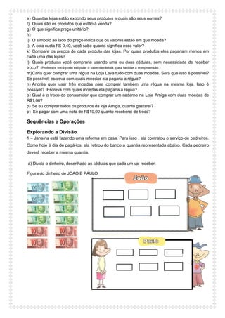 e) Quantas lojas estão expondo seus produtos e quais são seus nomes?
f) Quais são os produtos que estão à venda?
g) O que significa preço unitário?
h)
i) O símbolo ao lado do preço indica que os valores estão em que moeda?
j) A cola custa R$ 0,40, você sabe quanto significa esse valor?
k) Compare os preços de cada produto das lojas. Por quais produtos eles pagariam menos em
cada uma das lojas?
l) Quais produtos você compraria usando uma ou duas cédulas, sem necessidade de receber
troco? (Professor você pode estipular o valor da cédula, para facilitar a compreensão.)
m)Carla quer comprar uma régua na Loja Leva tudo com duas moedas. Será que isso é possível?
Se possível, escreva com quais moedas ela pagaria a régua?
n) Andréa quer usar três moedas para comprar também uma régua na mesma loja. Isso é
possível? Escreva com quais moedas ela pagaria a régua?
o) Qual é o troco do consumidor que comprar um caderno na Loja Amiga com duas moedas de
R$1,00?
p) Se eu comprar todos os produtos da loja Amiga, quanto gastarei?
p) Se pagar com uma nota de R$10,00 quanto receberei de troco?
Sequências e Operações
Explorando a Divisão
1 – Janaína está fazendo uma reforma em casa. Para isso , ela contratou o serviço de pedreiros.
Como hoje é dia de pagá-los, ela retirou do banco a quantia representada abaixo. Cada pedreiro
deverá receber a mesma quantia.
a) Divida o dinheiro, desenhado as cédulas que cada um vai receber:
Figura do dinheiro de JOAO E PAULO
 