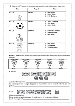 3 – Faça uma “X” no troco de acordo com o preço e a importância dada para pagamento:
.
4 – Veja a peça de cada pedaço de pizza e quanto dinheiro cada criança tem, depois responda as
questões.
a) Renata
Quanto dinheiro ela tem. ___________________________________________________
Ela vai comprar dois pedaços de pizza de mussarela e um de escarola. Quanto ela vai
gastar?__________________________________________________________________
b) Caio
Quanto dinheiro ele tem?__________________________________________________________
Ele vai comprar um pedaço de pizza de calabresa, um de frango e um de bauru.
Quanto ele vai gastar?____________________________________________________________
Preço Paguei Troco
R$ 3,00 R$ 5,00 ( ) Dois Reais
( ) Cinco Reais
( ) Dois Centavos
R$ 2,00 R$ 5,00 ( ) Trinta Centavos
( ) Três Reais
( ) Cinco Reais
R$ 3,00 R$ 10,00 ( ) Sessenta Centavos
( ) Sessenta Reis
( ) Sete Reais
R$ 8,00 R$ 10,00 ( ) Dois Reais
( ) Vinte Reais
( ) Vinte Centavos
 