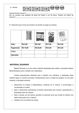 b) Renato
Quanto dinheiro ele tem?__________________________________________________________
Ele vai comprar dois pedaços de pizza de frango e um de bauru. Quanto vai sobrar de
dinheiro?_______________________________________________________________________
5 – Descubra qual o troco que Gustavo vai receber ao pegar as compras.
Valor R$ 6,00 R$ 9,00 R$ 3,00 R$ 2,00
Pagamento R$ 10,00 R$ 20,00 R$ 5,00 R$ 3,00
Troco
Operação
MATERIAL DOURADO
Material Dourado é um dos muitos materiais idealizados pela médica e educadora italiana
Maria Montessori para o trabalho com matemática.
Embora especialmente elaborado para o trabalho com aritmética, a idealização deste
material seguiu os mesmos princípios montessorianos para a criação de qualquer um dos seus
materiais, a educação sensorial:
 desenvolver na criança a independência, confiança em si mesma, a concentração, a
coordenação e a ordem;
 gerar e desenvolver experiências concretas estruturadas para conduzir, gradualmente, a
abstrações cada vez maiores;
 fazer a criança, por ela mesma, perceber os possíveis erros que comete ao realizar uma
determinada ação com o material;
 trabalhar com os sentidos da criança.
 