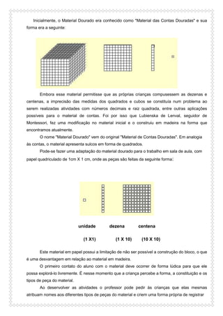 Inicialmente, o Material Dourado era conhecido como "Material das Contas Douradas" e sua
forma era a seguinte:
Embora esse material permitisse que as próprias crianças compusessem as dezenas e
centenas, a imprecisão das medidas dos quadrados e cubos se constituía num problema ao
serem realizadas atividades com números decimais e raiz quadrada, entre outras aplicações
possíveis para o material de contas. Foi por isso que Lubienska de Lenval, seguidor de
Montessori, fez uma modificação no material inicial e o construiu em madeira na forma que
encontramos atualmente.
O nome "Material Dourado" vem do original "Material de Contas Douradas". Em analogia
às contas, o material apresenta sulcos em forma de quadrados.
Pode-se fazer uma adaptação do material dourado para o trabalho em sala de aula, com
papel quadriculado de 1cm X 1 cm, onde as peças são feitas da seguinte forma:
unidade dezena centena
(1 X1) (1 X 10) (10 X 10)
Este material em papel possui a limitação de não ser possível a construção do bloco, o que
é uma desvantagem em relação ao material em madeira.
O primeiro contato do aluno com o material deve ocorrer de forma lúdica para que ele
possa explorá-lo livremente. É nesse momento que a criança percebe a forma, a constituição e os
tipos de peça do material.
Ao desenvolver as atividades o professor pode pedir às crianças que elas mesmas
atribuam nomes aos diferentes tipos de peças do material e criem uma forma própria de registrar
 