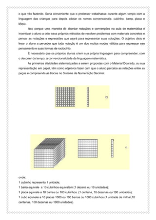 o que vão fazendo. Seria conveniente que o professor trabalhasse durante algum tempo com a
linguagem das crianças para depois adotar os nomes convencionais: cubinho, barra, placa e
bloco.
Isso porque uma maneira de abordar notações e convenções na aula de matemática é
incentivar o aluno a criar seus próprios métodos de resolver problemas com materiais concretos e
pensar as notações e expressões que usará para representar suas soluções. O objetivo disto é
levar o aluno a perceber que toda notação é um dos muitos modos válidos para expressar seu
pensamento e suas formas de raciocínio.
É necessário que os próprios alunos criem sua própria linguagem para compreender, com
o decorrer do tempo, a convencionalidade da linguagem matemática.
As primeiras atividades sistematizadas a serem propostas com o Material Dourado, ou sua
representação em papel, têm como objetivos fazer com que o aluno perceba as relações entre as
peças e compreenda as trocas no Sistema de Numeração Decimal.
onde:
1 cubinho representa 1 unidade;
1 barra equivale a 10 cubinhos equivalem (1 dezena ou 10 unidades);
1 placa equivale a 10 barras ou 100 cubinhos (1 centena, 10 dezenas ou 100 unidades);
1 cubo equivale a 10 placas 1000 ou 100 barras ou 1000 cubinhos (1 unidade de milhar,10
centenas, 100 dezenas ou 1000 unidades).
 