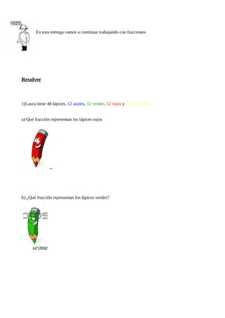 En esta entrega vamos a continuar trabajando con fracciones
Resolver
1)Laura tiene 48 lápices, 12 azules, 12 verdes, 12 rojos y 12 amarillos.
a) Qué fracción representan los lápices rojos
b) ¿Qué fracción representan los lápices verdes?
 