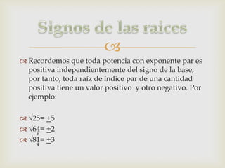 
 Recordemos que toda potencia con exponente par es
  positiva independientemente del signo de la base,
  por tanto, toda raíz de índice par de una cantidad
  positiva tiene un valor positivo y otro negativo. Por
  ejemplo:

 √25= +5
 √64= +2
    6
 √81= +3
    4
 