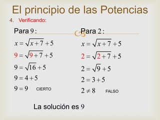 El principio de las Potencias
4. Verificando:

 Para 9 :
                      Para 2 :
  x     x 7 5           x    x 7 5
 9      9 7 5          2     2 7 5
 9     16 5            2  9 5
 9    4 5              2 3 5
 9 9      CIERTO
                       2 8        FALSO



         La solución es 9
 