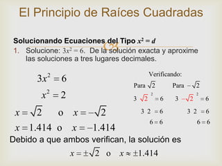 El Principio de Raíces Cuadradas

                          
Solucionando Ecuaciones del Tipo x2 = d
1. Solucione: 3x2 = 6. De la solución exacta y aproxime
   las soluciones a tres lugares decimales.

            2                                Verificando:
       3x       6
                                    Para 2            Para       2
        x2      2                   3    2
                                              2
                                                  6   3      2
                                                                 2
                                                                     6

 x   2   o x              2             3 2       6          3 2     6
                                             6 6                   6 6
 x 1.414 o x            1.414
Debido a que ambos verifican, la solución es
                    x   2 o     x       1.414
 