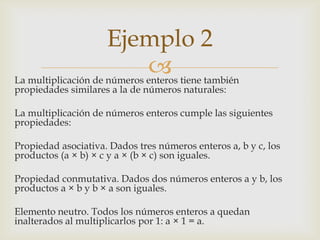 Ejemplo 2
                              tiene también
La multiplicación de números enteros
propiedades similares a la de números naturales:

La multiplicación de números enteros cumple las siguientes
propiedades:

Propiedad asociativa. Dados tres números enteros a, b y c, los
productos (a × b) × c y a × (b × c) son iguales.

Propiedad conmutativa. Dados dos números enteros a y b, los
productos a × b y b × a son iguales.

Elemento neutro. Todos los números enteros a quedan
inalterados al multiplicarlos por 1: a × 1 = a.
 