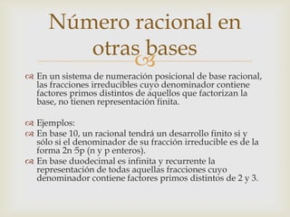 Número racional en
         otras bases
             
 En un sistema de numeración posicional de base racional,
  las fracciones irreducibles cuyo denominador contiene
  factores primos distintos de aquellos que factorizan la
  base, no tienen representación finita.

 Ejemplos:
 En base 10, un racional tendrá un desarrollo finito si y
  sólo si el denominador de su fracción irreducible es de la
  forma 2n·5p (n y p enteros).
 En base duodecimal es infinita y recurrente la
  representación de todas aquellas fracciones cuyo
  denominador contiene factores primos distintos de 2 y 3.
 