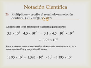Notación Científica
26. Multiplique y escriba el resultado en notación
                                    
    científica: (3.1 x 105)(4.5 x 10-3)

Aplicamos las leyes conmutativa y asociativa para obtener:


 3.1 105 4.5 10               3
                                        3.1    4.5 105        10     3


                                   13.95 102
Para encontrar la notación científica al resultado, convertimos 13.95 a
notación científica y luego simplificamos:


               2                    1         2                  3
 13.95 10            1.395 10             10      1.395 10
 