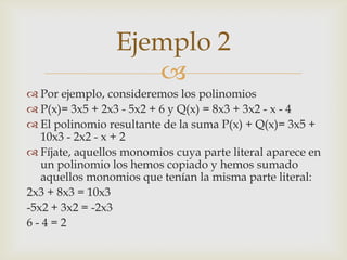 Ejemplo 2
                    
 Por ejemplo, consideremos los polinomios
 P(x)= 3x5 + 2x3 - 5x2 + 6 y Q(x) = 8x3 + 3x2 - x - 4
 El polinomio resultante de la suma P(x) + Q(x)= 3x5 +
   10x3 - 2x2 - x + 2
 Fíjate, aquellos monomios cuya parte literal aparece en
   un polinomio los hemos copiado y hemos sumado
   aquellos monomios que tenían la misma parte literal:
2x3 + 8x3 = 10x3
-5x2 + 3x2 = -2x3
6-4=2
 