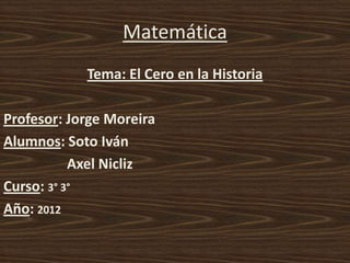 Matemática
            Tema: El Cero en la Historia

Profesor: Jorge Moreira
Alumnos: Soto Iván
           Axel Nicliz
Curso: 3° 3°
Año: 2012
 