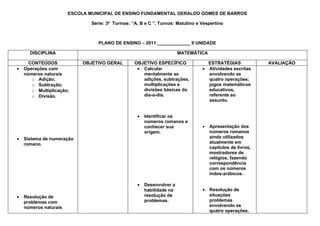 ESCOLA MUNICIPAL DE ENSINO FUNDAMENTAL GERALDO GOMES DE BARROS

                               Série: 3ª Turmas: “A, B e C ”. Turnos: Matutino e Vespertino



                                  PLANO DE ENSINO – 2011 _____________ II UNIDADE

      DISCIPLINA                                                       MATEMÁTICA

      CONTEÚDOS             OBJETIVO GERAL        OBJETIVO ESPECÍFICO              ESTRATÉGIAS              AVALIAÇÃO
•   Operações com                                  • Calcular                    • Atividades escritas
    números naturais                                 mentalmente as                envolvendo as
       o Adição;                                     adições, subtrações,          quatro operações;
       o Subtração;                                  multiplicações e              jogos matemáticos
       o Multiplicação;                              divisões básicas do           educativos,
       o Divisão.                                    dia-a-dia.                    referente ao
                                                                                   assunto.


                                                   •   Identificar os
                                                       números romanos e
                                                       conhecer sua              •   Apresentação dos
                                                       origem.                       números romanos
•   Sistema de numeração                                                             ainda utilizados
    romano.                                                                          atualmente em
                                                                                     capítulos de livros,
                                                                                     mostradores de
                                                                                     relógios, fazendo
                                                                                     correspondência
                                                                                     com os números
                                                                                     indos-arábicos.

                                                   •   Desenvolver a
                                                       habilidade na             •   Resolução de
•   Resolução de                                       resolução de                  situações
    problemas com                                      problemas.                    problemas
    números naturais                                                                 envolvendo as
                                                                                     quatro operações.
 