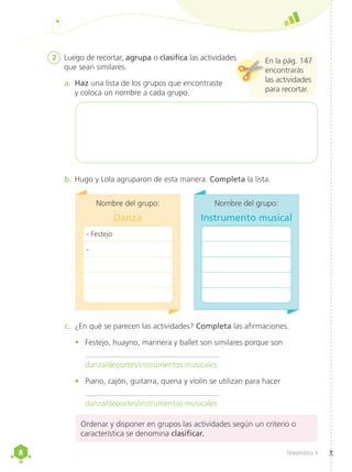 8
8 Matemática 4
c.	 ¿En qué se parecen las actividades? Completa las afirmaciones.
•	 Festejo, huayno, marinera y ballet son similares porque son
	 __________________________________
danza/deportes/instrumentos musicales
•	 Piano, cajón, guitarra, quena y violín se utilizan para hacer
	 __________________________________
danza/deportes/instrumentos musicales
2	 Luego de recortar, agrupa o clasifica las actividades
que sean similares.
a.	 Haz una lista de los grupos que encontraste
y coloca un nombre a cada grupo.
b.	Hugo y Lola agruparon de esta manera. Completa la lista.
En la pág. 147
encontrarás
las actividades
para recortar.
Ordenar y disponer en grupos las actividades según un criterio o
característica se denomina clasificar.
	
Nombre del grupo:
Danza
- Festejo
-
	
Nombre del grupo:
Instrumento musical
 