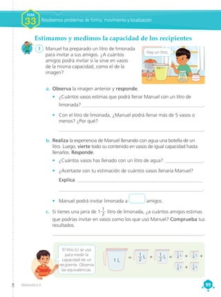 Matemática 4 99
99
1 L
1
4  L
a.	 Observa la imagen anterior y responde.
•	 ¿Cuántos vasos estimas que podrá llenar Manuel con un litro de
limonada? __________________________________________________.
•	 Con el litro de limonada, ¿Manuel podrá llenar más de 5 vasos o
menos? ¿Por qué?
	___________________________________________________________.
b.	 Realiza la experiencia de Manuel llenando con agua una botella de un
litro. Luego, vierte todo su contenido en vasos de igual capacidad hasta
llenarlos. Responde.
•	 ¿Cuántos vasos has llenado con un litro de agua? ________________.
•	 ¿Acertaste con tu estimación de cuántos vasos llenaría Manuel?
Explica. ___________________________________________________
___________________________________________________________.
•	 Manuel podrá invitar limonada a amigos.
Estimamos y medimos la capacidad de los recipientes
1	 Manuel ha preparado un litro de limonada
para invitar a sus amigos. ¿A cuántos
amigos podrá invitar si la sirve en vasos
de la misma capacidad, como el de la
imagen?
Hay un litro.
El litro (L) se usa
para medir la
capacidad de un
recipiente. Observa
las equivalencias.
c.	 Si tienes una jarra de 1
1
2 litro de limonada, ¿a cuántos amigos estimas
que podrías invitar en vasos como los que usó Manuel? Comprueba tus
resultados.
_____________________________________________________________.
+
1 L
= =
+ + +
1
2
 L 1
2
 L
1
4
 L
1
4
 L 1
4
 L
1
4
 L
Resolvemos problemas de forma, movimiento y localización
FICHA
FICHA
1
1
1
1
FICHA
33
 