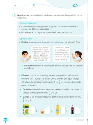 Matemática 4
100
100
¿Qué necesitamos?
•	 Cuatro botellas vacías grandes e iguales, un plumón indeleble y
envases de diferente capacidad.
•	 Un recipiente con agua, una jarra medidora y un embudo.
¿Cómo lo harás?
a.	 Realiza la experiencia siguiendo las indicaciones de Miguel y Rosa.
2	 Experimenta con las botellas medidoras para estimar la capacidad de los
recipientes.
Llena la jarra hasta la
medida de 1 L. Vacía
el agua en una botella
grande usando el
embudo. Marca con
el plumón el nivel del
agua y escribe 1 L.
Llena la jarra hasta
la medida de
1
2
 L.
Vierte el agua en
otra botella grande
y marca el nivel del
agua. Escribe
1
2
 L.
•	 Responde qué notan al comparar el nivel del agua de las botellas
medidoras.
_______________________________________________________.
b.	Observa uno de tus envases y estima su capacidad indicando si
contiene casi 1 L, casi 1
2
 L o casi 1
4
 de L. Llénalo con agua y luego
viértela en las botellas medidoras de 1 L y 1
2
 L y compara la medida
con tu estimación.
• 	 Experimenta con los otros envases y ubica aquellos que tengan la
capacidad más aproximada a 1
2
 L o 1
4
 L.
• 	 Escribe si los envases mostrados contienen aproximadamente 1 L,
1
2
 L o 1
4
 L.
L L L L
 