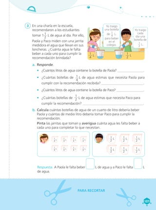 Matemática 4 101
101
3	 En una charla en la escuela,
recomendaron a los estudiantes
tomar 1 1
2
L de agua al día. Por ello,
Paola y Paco miden con una jarrita
medidora el agua que llevan en sus
loncheras. ¿Cuánta agua le falta
beber a cada uno para cumplir la
recomendación brindada?
a.	 Responde.
•	 ¿Cuántos litros de agua contiene la botella de Paola? _______________.
•	 ¿Cuántas botellas de 1
4
L de agua estimas que necesita Paola para
cumplir con la recomendación recibida? ________________________.
•	 ¿Cuántos litros de agua contiene la botella de Paco? ________________.
•	 ¿Cuántas botellas de
1
2 L de agua estimas que necesita Paco para
cumplir la recomendación? ___________________________________.
b.	Calcula cuántas botellas de agua de un cuarto de litro debería beber
Paola y cuántas de medio litro debería tomar Paco para cumplir la
recomendación.
	 Pinta las jarritas que toman y averigua cuánta agua les falta beber a
cada uno para completar lo que necesitan.
Respuesta. A Paola le falta beber L de agua y a Paco le falta L
de agua.
PARA RECORTAR
0
250
500
750
1000
0
250
500
750
1000
Yo traigo
una botella
de 1
4
 L.
para beber
en el
colegio.
Yo traigo
cada
día una
botella de
1
2
L.
1
4
L
1
2
L
1
4
 L
1
4
 L
1
4
 L
1
4
 L
1
4
 L
1
4
 L
1
2
 L
1
2
 L
1
2
 L
1
2
 L
1
2
 L
1
2
 L
1
4
 L
1
4
 L
101
101
 