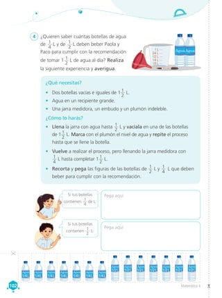 Matemática 4
102
102
4	 ¿Quieren saber cuántas botellas de agua
de 1
4
 L y de 1
2
 L deben beber Paola y
Paco para cumplir con la recomendación
de tomar 1 1
2
 L de agua al día? Realiza
la siguiente experiencia y averigua.
¿Qué necesitas?
•	 Dos botellas vacías e iguales de 1 1
2
 L.
•	 Agua en un recipiente grande.
•	 Una jarra medidora, un embudo y un plumón indeleble.
¿Cómo lo harás?
•	 Llena la jarra con agua hasta 1
2
 L y vacíala en una de las botellas
de 11
2
 L. Marca con el plumón el nivel de agua y repite el proceso
hasta que se llene la botella.
•	 Vuelve a realizar el proceso, pero llenando la jarra medidora con
1
4
 L hasta completar 1 1
2
 L.
•	 Recorta y pega las figuras de las botellas de 1
2
 L y 1
4
 L que deben
beber para cumplir con la recomendación.
Pega aquí
Pega aquí
Si tus botellas
contienen
1
4
 de L:
Si tus botellas
contienen
1
2
L:
1/4 L
1/2 L
3/4 L
1 L
1/8 L
 